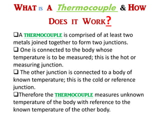 What is A Thermocouple & How
Does it Work?
A thermocouple is comprised of at least two
metals joined together to form two junctions.
 One is connected to the body whose
temperature is to be measured; this is the hot or
measuring junction.
 The other junction is connected to a body of
known temperature; this is the cold or reference
junction.
Therefore the thermocouple measures unknown
temperature of the body with reference to the
known temperature of the other body.
 