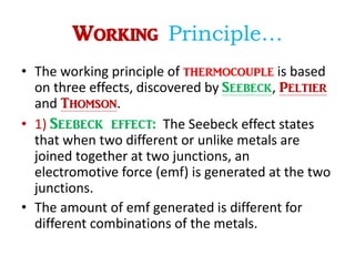 Working Principle…
• The working principle of thermocouple is based
on three effects, discovered by Seebeck, Peltier
and Thomson.
• 1) Seebeck effect: The Seebeck effect states
that when two different or unlike metals are
joined together at two junctions, an
electromotive force (emf) is generated at the two
junctions.
• The amount of emf generated is different for
different combinations of the metals.
 