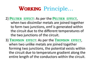 Working Principle…
2) Peltier effect: As per the Peltier effect,
when two dissimilar metals are joined together
to form two junctions, emf is generated within
the circuit due to the different temperatures of
the two junctions of the circuit.
3) Thomson effect: As per the Thomson effect,
when two unlike metals are joined together
forming two junctions, the potential exists within
the circuit due to temperature gradient along the
entire length of the conductors within the circuit.
 