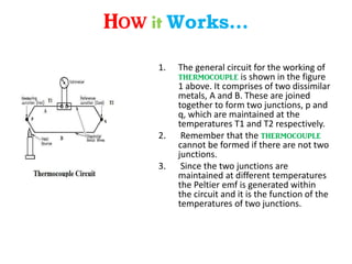 How it Works…
1. The general circuit for the working of
thermocouple is shown in the figure
1 above. It comprises of two dissimilar
metals, A and B. These are joined
together to form two junctions, p and
q, which are maintained at the
temperatures T1 and T2 respectively.
2. Remember that the thermocouple
cannot be formed if there are not two
junctions.
3. Since the two junctions are
maintained at different temperatures
the Peltier emf is generated within
the circuit and it is the function of the
temperatures of two junctions.
 
