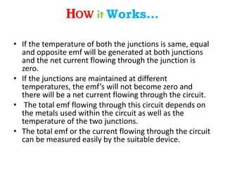• If the temperature of both the junctions is same, equal
and opposite emf will be generated at both junctions
and the net current flowing through the junction is
zero.
• If the junctions are maintained at different
temperatures, the emf’s will not become zero and
there will be a net current flowing through the circuit.
• The total emf flowing through this circuit depends on
the metals used within the circuit as well as the
temperature of the two junctions.
• The total emf or the current flowing through the circuit
can be measured easily by the suitable device.
How it Works…
 