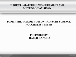 SUBJECT :-MATERIAL MEASUREMENT AND
METROLOGY(2141901)
TOPIC:-THE TAYLOR-HOBSON-TALYSURF SURFACE
ROUGHNESS TESTER
PREPARED BY:-
HARSH KAPADIA
 
