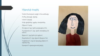 Միքայելի մայրիկ
Մանե Թամանյան Հայկի և Սուսաննայի,
Ուժեղ, խելացի, սիրելի,
Նման է վարդի,
Ունի վրձիններ, գրքեր, մատիտներ,
Սիրում է ելակ,
Չի սիրում, երբ իրեն բարկացնում են,
Ուրախանում է, երբ իրեն անակնկալ են
անում,
Տխրում է, երբ իրեն չեմ գրկում,
Զարմանում է, երբ սիրուն նկարում եմ,
Վախենում է, երբ իմ գնդակը ընկնում է
ափսեի մեջ,
Երազում է պարաշյուտով թռչել։
 