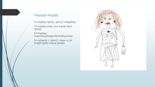 Սարգսի մայրիկ
Իմ մայրիկը սիրելի , չքնաղ է անկրկնելի,
Իմ մայրիկը բարի, շատ ուրախ ենք և
սիրելի,
Իմ մայրիկը
հոգատար,գեղեցկուհի,համբերատար,
Իմ արեգակն է ,սիրտն է մայրս ,ու իմ
կողքին կլինի ամբողջ կյանքս։
 