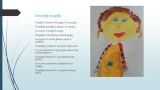 Շուշանի մայրիկ
Նարինե Լևոնյան Գեորգիի և Լյուսյայի․
Մայրիկը գեղեցիկ է, քնքուշ ու ուրախ,
Նա նման է ծաղկի և արևի,
Մայրիկն ունի թևնոց, համակարգիչ,
Նա սիրում է ուտել խնձոր, դեղձ և
կոնֆետ,
Մայրիկը չի սիրում, երբ իրեն չենք լսում,
Նա ուրախանում է, երբ իրեն օգնում ենք
և ծիծաղեցնում։
Մայրիկը տխրում է, երբ հիվանդ ենք
լինում,
Նա Լոռու անտառում վախենում էր
արջից,
Մայրիկը երազում է, որ բոլորն առողջ
լինեն։
 