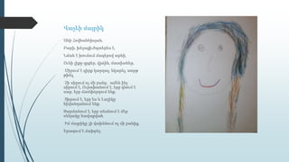 Վաչեի մայրիկ
Անի Հովհաննիսյան,
Բարի, խելացի,ժպտերես է,
Նման է խուճուճ մազերով արևի,
Ունի լիքը գրքեր, վրձին, մատիտներ,
Սիրում է գիրք կարդալ, նկարել, տորթ
թխել,
Չի սիրում ոչ մի բանը․ ամեն ինչ
սիրում է, Ուրախանում է, երբ գնում է
սար, երբ ճամփորդում ենք,
Տխրում է, երբ ես և Լալիկը
հիվանդանում ենք,
Զարմանում է, երբ տեսնում է մեր
սենյակը հավաքված,
Իմ մայրիկը չի վախենում ոչ մի բանից,
Երազում է ճախրել։
 