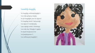 Նռանեի մայրիկ
Իմ մայրիկը ամենագեղեցիկն է:
Նա ունի գանգուր մազեր:
Ես իմ մայրիկին շատ եմ սիրում:
Իմ մայրիկը նման է հրեշտակի:
Նա սիրում է ճամփորդել:
Նրա սիրելի տոնն է Ամանորը:
Նա ունի սեր, էներգիա և գրքեր:
Ես նրան հավատում եմ:
Նա խորհրդատու է:
Նա ամենալավ մայրիկն է:
 