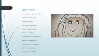 Էրիկի մայրիկ
Օլյա Հակոբյան Լեոնիդի եւ Մարիետայի
Գեղեցիկ անուշիկ եւ խոհեմ,
Արեւի պես լուսավոր,
Ունի պես-պես հագուստներ,
Սիրում է մարզվել եւ պարել,
Չի սիրում սուտ խոսել,
Ուրախանում է երբ լավ եմ սովորում,
Տխրում է երբ բարկացնում եմ,
Զարմանում է իմ նոր հեքիաթից,
Վախենում է մթությունից,
Երազում է երգելու մասին:
 