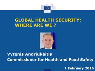 GLOBAL HEALTH SECURITY:
WHERE ARE WE ?
Vytenis Andriukaitis
Commissioner for Health and Food Safety
1 February 2016
 