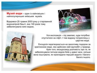 Музей води – один із найновіших і
найпопулярніших київських музеїв.
Відкрився 25 травня 2003 року у старовинній
водонапірній башті, яка 140 років тому
забезпечувала киян водою.
Уся експозиція – під землею, куди потрібно
спуститися на ліфті. І там відразу потрапляєш у
царство води.
Екскурсія перетворюється на захопливу подорож за
краплинкою води, яка здійснює свій кругообіг у природі.
Крім того, екскурсовод розповість про те, як
забезпечували питною водою Київ у давні часи, скільки
вона коштувала, як прокладали перший водогін і багато-
багато іншого.
 