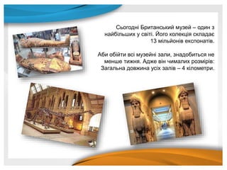 Сьогодні Британський музей – один з
найбільших у світі. Його колекція складає
13 мільйонів експонатів.
Аби обійти всі музейні зали, знадобиться не
менше тижня. Адже він чималих розмірів:
Загальна довжина усіх залів – 4 кілометри.
 