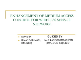 ENHANCEMENT OF MEDIUM ACCESS
CONTROL FOR WIRELESS SENSOR
NETWORK
 DONE BY GUIDED BY
 K.MANOJKUMAR , Mr.S.ILANGOSAMBASIVAN,
II M.E(CS) prof.,ECE dept,SIET
 
