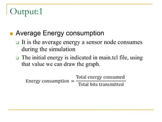 Output:1
 Average Energy consumption
 It is the average energy a sensor node consumes
during the simulation
 The initial energy is indicated in main.tcl file, using
that value we can draw the graph.
 