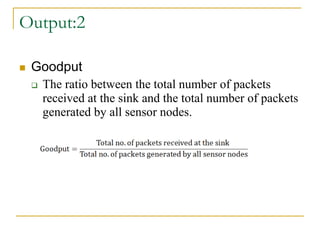 Output:2
 Goodput
 The ratio between the total number of packets
received at the sink and the total number of packets
generated by all sensor nodes.
 