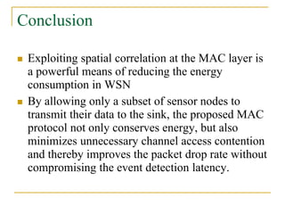 Conclusion
 Exploiting spatial correlation at the MAC layer is
a powerful means of reducing the energy
consumption in WSN
 By allowing only a subset of sensor nodes to
transmit their data to the sink, the proposed MAC
protocol not only conserves energy, but also
minimizes unnecessary channel access contention
and thereby improves the packet drop rate without
compromising the event detection latency.
 