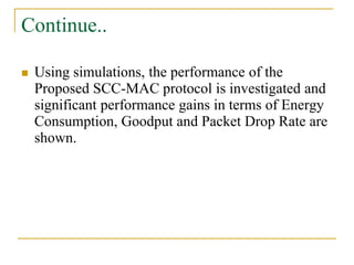 Continue..
 Using simulations, the performance of the
Proposed SCC-MAC protocol is investigated and
significant performance gains in terms of Energy
Consumption, Goodput and Packet Drop Rate are
shown.
 
