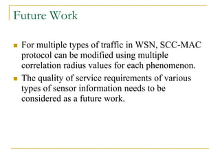 Future Work
 For multiple types of traffic in WSN, SCC-MAC
protocol can be modified using multiple
correlation radius values for each phenomenon.
 The quality of service requirements of various
types of sensor information needs to be
considered as a future work.
 