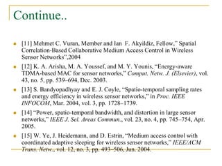 Continue..
 [11] Mehmet C. Vuran, Member and Ian F. Akyildiz, Fellow,” Spatial
Correlation-Based Collaborative Medium Access Control in Wireless
Sensor Networks”,2004
 [12] K. A. Arisha, M. A. Youssef, and M. Y. Younis, “Energy-aware
TDMA-based MAC for sensor networks,” Comput. Netw. J. (Elsevier), vol.
43, no. 5, pp. 539–694, Dec. 2003.
 [13] S. Bandyopadhyay and E. J. Coyle, “Spatio-temporal sampling rates
and energy efficiency in wireless sensor networks,” in Proc. IEEE
INFOCOM, Mar. 2004, vol. 3, pp. 1728–1739.
 [14] “Power, spatio-temporal bandwidth, and distortion in large sensor
networks,” IEEE J. Sel. Areas Commun., vol. 23, no. 4, pp. 745–754, Apr.
2005.
 [15] W. Ye, J. Heidemann, and D. Estrin, “Medium access control with
coordinated adaptive sleeping for wireless sensor networks,” IEEE/ACM
Trans. Netw., vol. 12, no. 3, pp. 493–506, Jun. 2004.
 