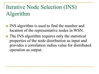 Iterative Node Selection (INS)
Algorithm
 INS algorithm is used to find the number and
location of the representative nodes in WSN.
 The INS algorithm requires only the statistical
properties of the node distribution as input and
provides a correlation radius value for distributed
operation as output.
 