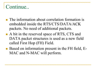 Continue..
 The information about correlation formation is
embedded inside the RTS/CTS/DATA/ACK
packets. No need of additional packets.
 A bit in the reserved space of RTS, CTS and
DATA packet structures is used as a new field
called First Hop (FH) Field.
 Based on information present in the FH field, E-
MAC and N-MAC will perform.
 