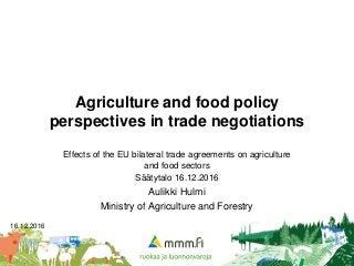 16.12.2016 1
Agriculture and food policy
perspectives in trade negotiations
Effects of the EU bilateral trade agreements on agriculture
and food sectors
Säätytalo 16.12.2016
Aulikki Hulmi
Ministry of Agriculture and Forestry
 