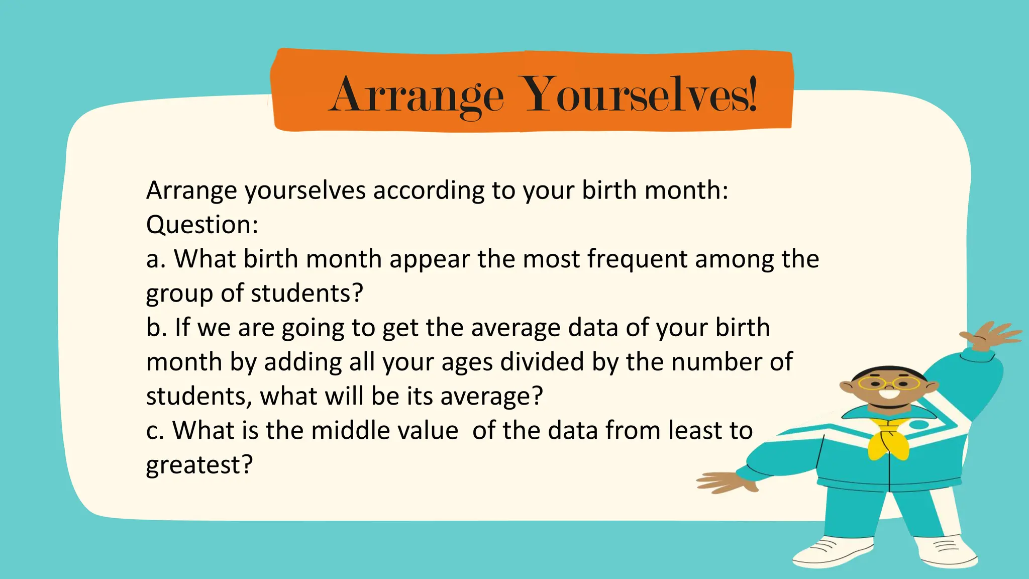 Arrange Yourselves!
Arrange yourselves according to your birth month:
Question:
a. What birth month appear the most frequent among the
group of students?
b. If we are going to get the average data of your birth
month by adding all your ages divided by the number of
students, what will be its average?
c. What is the middle value of the data from least to
greatest?
 