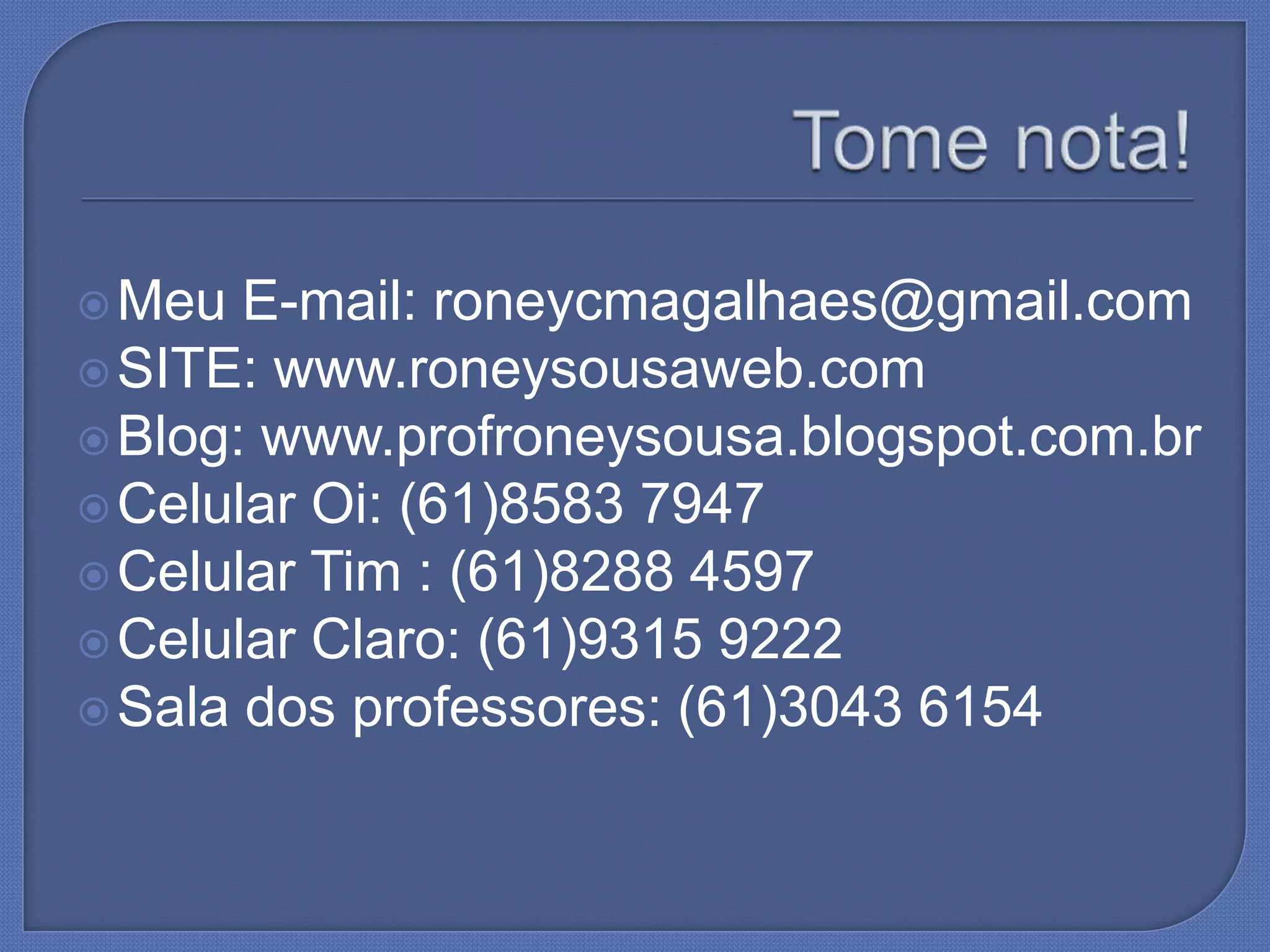  Meu E-mail: roneycmagalhaes@gmail.com
SITE: www.roneysousaweb.com
Blog: www.profroneysousa.blogspot.com.br
Celular Oi: (61)8583 7947
Celular Tim : (61)8288 4597
Celular Claro: (61)9315 9222
Sala dos professores: (61)3043 6154