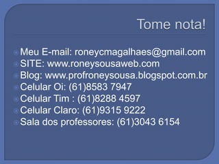  Meu  E-mail: roneycmagalhaes@gmail.com
 SITE: www.roneysousaweb.com
 Blog: www.profroneysousa.blogspot.com.br
 Celular Oi: (61)8583 7947
 Celular Tim : (61)8288 4597
 Celular Claro: (61)9315 9222
 Sala dos professores: (61)3043 6154
 