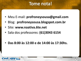 • Meu E-mail: profroneysousa@gmail.com
• Blog: profroneysousa.blogspot.com.br
• Site: www.naativa.6te.net
• Sala dos professores: (61)3043 6154
• Das 8:00 às 12:00 e de 14:00 às 17:30hs.
 
