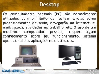 Os computadores pessoais (PC) são normalmente
utilizados com o intuito de realizar tarefas como
processamentos de texto, navegação na internet, e-
mails, jogos, atividades no trabalho, etc. O uso de um
moderno computador pessoal, requer algum
conhecimento sobre seu funcionamento, sistema
operacional e as aplicações nele utilizadas.
 