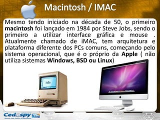 Mesmo tendo iniciado na década de 50, o primeiro
macintosh foi lançado em 1984 por Steve Jobs, sendo o
primeiro a utilizar interface gráfica e mouse .
Atualmente chamado de iMAC, tem arquitetura e
plataforma diferente dos PCs comuns, começando pelo
sistema operacional, que é o próprio da Apple ( não
utiliza sistemas Windows, BSD ou Linux)
 