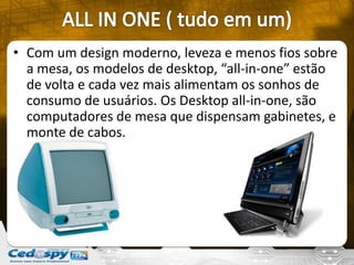 • Com um design moderno, leveza e menos fios sobre
a mesa, os modelos de desktop, “all-in-one” estão
de volta e cada vez mais alimentam os sonhos de
consumo de usuários. Os Desktop all-in-one, são
computadores de mesa que dispensam gabinetes, e
monte de cabos.
 