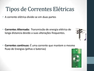 Tipos de Correntes Elétricas
• A corrente elétrica divide-se em duas partes
• Correntes Alternada: Transmissão de energia elétrica de
longa distancia devido a suas alterações frequentes.
• Correntes continuas: É uma corrente que mantem o mesmo
fluxo de Energias (pilhas e baterias)
 