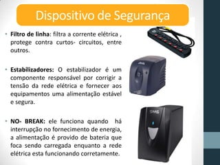 • Filtro de linha: filtra a corrente elétrica ,
protege contra curtos- circuitos, entre
outros.
• Estabilizadores: O estabilizador é um
componente responsável por corrigir a
tensão da rede elétrica e fornecer aos
equipamentos uma alimentação estável
e segura.
• NO- BREAK: ele funciona quando há
interrupção no fornecimento de energia,
a alimentação é provido de bateria que
foca sendo carregada enquanto a rede
elétrica esta funcionando corretamente.
Dispositivo de Segurança
 