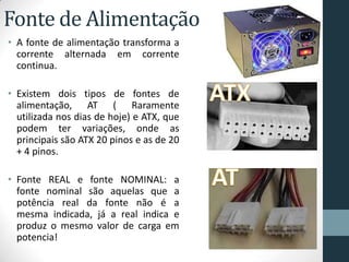 Fonte de Alimentação
• A fonte de alimentação transforma a
corrente alternada em corrente
continua.
• Existem dois tipos de fontes de
alimentação, AT ( Raramente
utilizada nos dias de hoje) e ATX, que
podem ter variações, onde as
principais são ATX 20 pinos e as de 20
+ 4 pinos.
• Fonte REAL e fonte NOMINAL: a
fonte nominal são aquelas que a
potência real da fonte não é a
mesma indicada, já a real indica e
produz o mesmo valor de carga em
potencia!
 