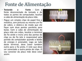 Fonte de Alimentação
• Testando a Fonte - Com a
fonte desconectada da tomada e de
todas as partes do computador, localize
o cabo de alimentação da placa mãe.
• Pegue um simples clipe de papel fino e
metálico, sem pinturas ou mesmo um fio
de cobre, e dobre-o de modo que ele
fique com duas pontas paralelas para
baixo. Com o cabo de alimentação da
placa mãe em mãos, localize o terminal
do fio verde e insira uma das pontas do
clipe ou do fio (ele é responsável pela
partida do computador quando o botão
de energia é acionado). Logo ao lado
deste terminal, deve haver também
outro para o fio preto. É nele que deve
ser conectado a outra ponta do clipe. O
seu conector da placa mãe deve estar
assim:
 