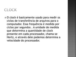  O clock é basicamente usado para medir os
ciclos de transferência de arquivos para o
computador. Essa frequência é medida por
ciclos por segundos . A unidade de medida
que determina a quantidade de clock
presente em cada processador, chama-se
Hertz, e através dele podemos determina a
velocidade do processador.
 