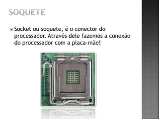  Socket ou soquete, é o conector do
processador. Através dele fazemos a conexão
do processador com a placa-mãe!
 