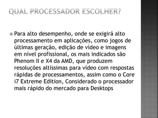  Para alto desempenho, onde se exigirá alto
processamento em aplicações, como jogos de
últimas geração, edição de vídeo e imagens
em nível profissional, os mais indicados são
Phenom II e X4 da AMD, que produzem
resoluções altíssimas para vídeo com respostas
rápidas de processamentos, assim como o Core
i7 Extreme Edition, Considerado o processador
mais rápido do mercado para Desktops
 