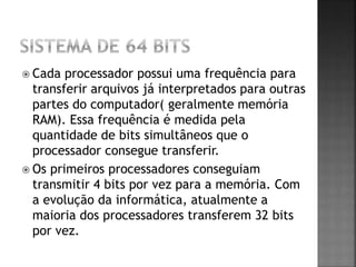  Cada processador possui uma frequência para
transferir arquivos já interpretados para outras
partes do computador( geralmente memória
RAM). Essa frequência é medida pela
quantidade de bits simultâneos que o
processador consegue transferir.
 Os primeiros processadores conseguiam
transmitir 4 bits por vez para a memória. Com
a evolução da informática, atualmente a
maioria dos processadores transferem 32 bits
por vez.
 