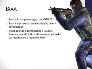 Boot
• Boot não é o personagem do JOGO CS!
• Boot é o processor de inicialização de um
  computador.
• Inicia quando o computador é ligado e
  termina quando todo o sistema operacional é
  carregado para a memoria RAM
 