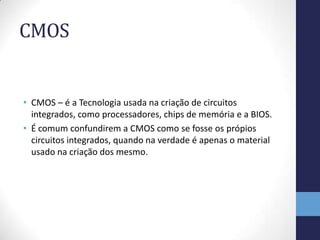 CMOS


• CMOS – é a Tecnologia usada na criação de circuitos
  integrados, como processadores, chips de memória e a BIOS.
• É comum confundirem a CMOS como se fosse os própios
  circuitos integrados, quando na verdade é apenas o material
  usado na criação dos mesmo.
 