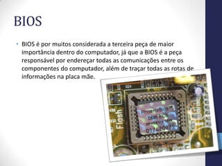 BIOS
• BIOS é por muitos considerada a terceira peça de maior
  importância dentro do computador, já que a BIOS é a peça
  responsável por endereçar todas as comunicações entre os
  componentes do computador, além de traçar todas as rotas de
  informações na placa mãe.
 