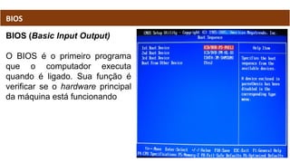 BIOS (Basic Input Output)
O BIOS é o primeiro programa
que o computador executa
quando é ligado. Sua função é
verificar se o hardware principal
da máquina está funcionando
BIOS
 