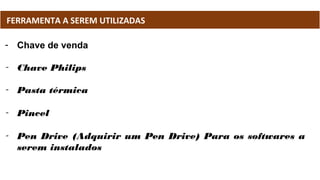 - Chave de venda
- Chave Philips
- Pasta térmica
- Pincel
- Pen Drive (Adquirir um Pen Drive) Para os softwares a
serem instalados
FERRAMENTA A SEREM UTILIZADAS
 