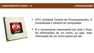 COMPONENTES PARTE – II :: PROCESSADOR
 CPU (Unidade Central de Processamento), é
considerada o cérebro do computador
 É o componente responsável por todo o fluxo
de informações de um micro, ou seja, toda
informação de um micro passa por ela
 
