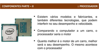 COMPONENTES PARTE – II :: PROCESSADOR
 Existem vários modelos e fabricantes, e
também diferentes tecnologias, que podem
interferir no seu desempenho e velocidade.
 Comparando o computador a um carro, o
processador seria o motor
 Quanto melhor é o motor de um carro, melhor
será o seu desempenho. O mesmo acontece
com o processador
 