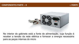 COMPONENTES PARTE – II :: FONTE
No interior do gabinete está a fonte de alimentação, cuja função é
receber a tensão da rede elétrica e fornecer a energia necessária
para as peças internas do micro
 
