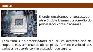 SOQUETE
E onde encaixamos o processador.
Através dele fazermos a conexão do
processador com a placa-mãe
Cada família de processadores requer um diferente tipo de
soquete. Eles tem quantidade de pinos, formato e velocidades
variadas de acordo com processador que suporta
 