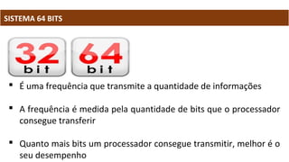 SISTEMA 64 BITS
 É uma frequência que transmite a quantidade de informações
 A frequência é medida pela quantidade de bits que o processador
consegue transferir
 Quanto mais bits um processador consegue transmitir, melhor é o
seu desempenho
 